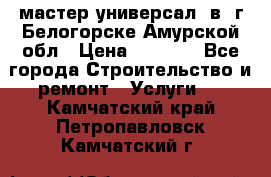 мастер универсал  в  г.Белогорске Амурской обл › Цена ­ 3 000 - Все города Строительство и ремонт » Услуги   . Камчатский край,Петропавловск-Камчатский г.